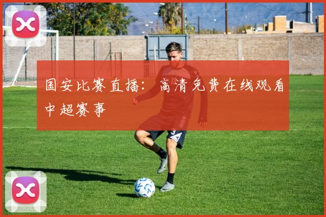 国安比赛直播：高清免费在线观看中超赛事