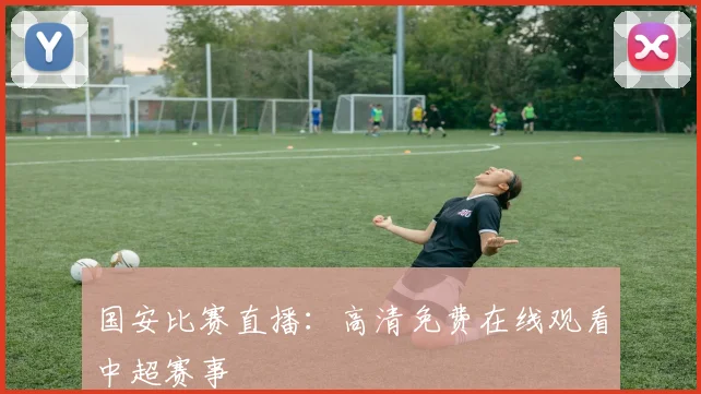 国安比赛直播：高清免费在线观看中超赛事