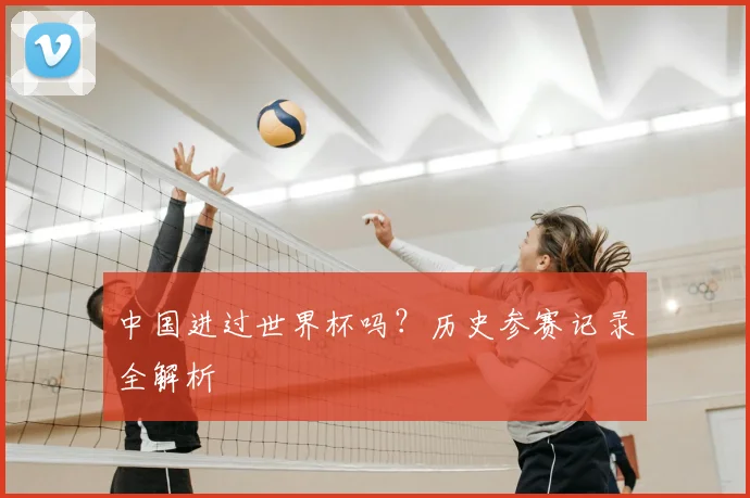 中国进过世界杯吗?历史参赛记录全解析