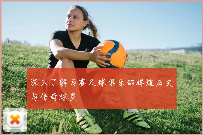 深入了解马赛足球俱乐部辉煌历史与传奇球星