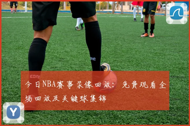 今日NBA赛事录像回放:免费观看全场回放及关键球集锦