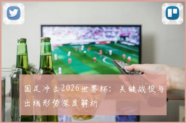 国足冲击2026世界杯:关键战役与出线形势深度解析